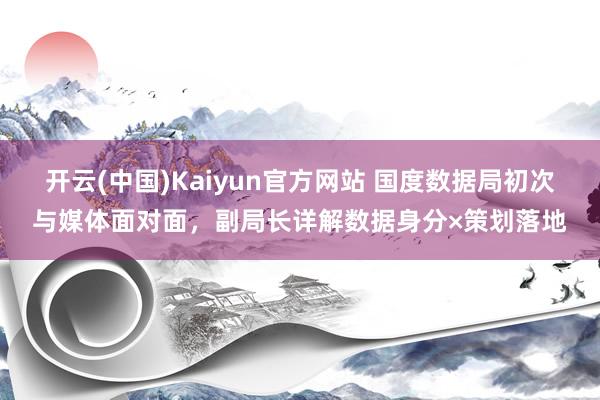 开云(中国)Kaiyun官方网站 国度数据局初次与媒体面对面，副局长详解数据身分×策划落地
