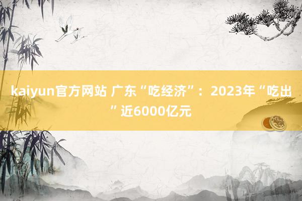kaiyun官方网站 广东“吃经济”：2023年“吃出”近6000亿元