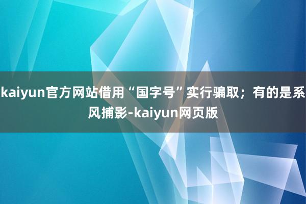 kaiyun官方网站借用“国字号”实行骗取；有的是系风捕影-kaiyun网页版