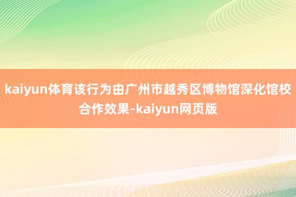kaiyun体育该行为由广州市越秀区博物馆深化馆校合作效果-kaiyun网页版