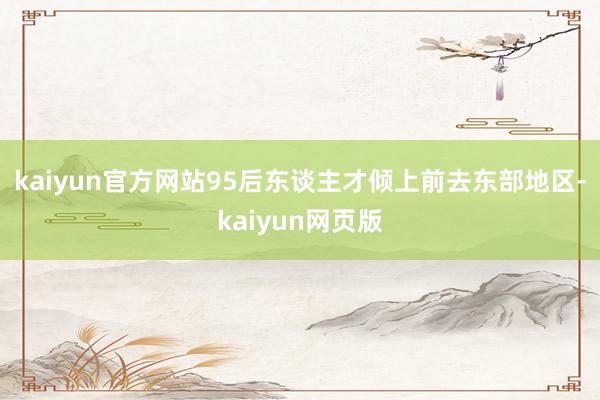 kaiyun官方网站95后东谈主才倾上前去东部地区-kaiyun网页版