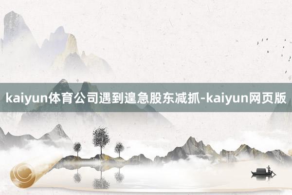 kaiyun体育公司遇到遑急股东减抓-kaiyun网页版