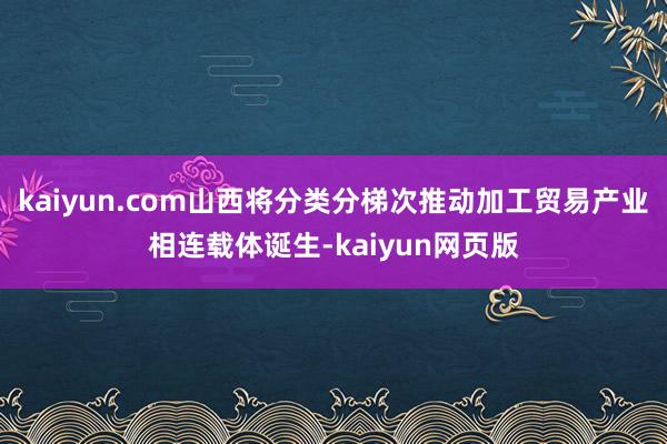 kaiyun.com山西将分类分梯次推动加工贸易产业相连载体诞生-kaiyun网页版