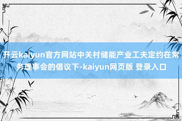 开云kaiyun官方网站中关村储能产业工夫定约在常务理事会的倡议下-kaiyun网页版 登录入口
