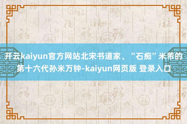 开云kaiyun官方网站北宋书道家、“石痴”米芾的第十六代孙米万钟-kaiyun网页版 登录入口