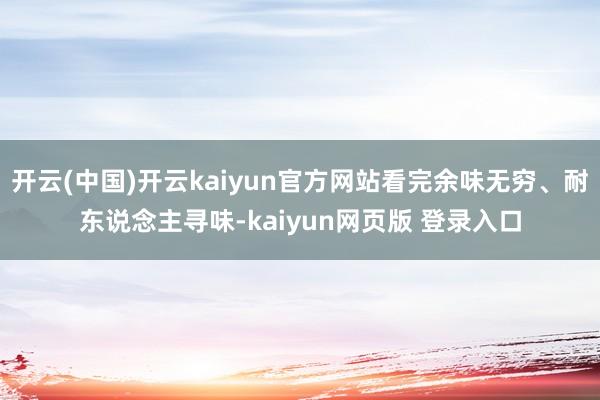 开云(中国)开云kaiyun官方网站看完余味无穷、耐东说念主寻味-kaiyun网页版 登录入口