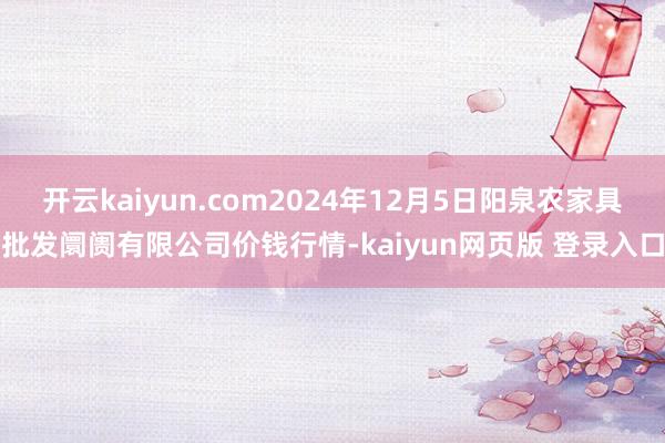 开云kaiyun.com2024年12月5日阳泉农家具批发阛阓有限公司价钱行情-kaiyun网页版 登录入口