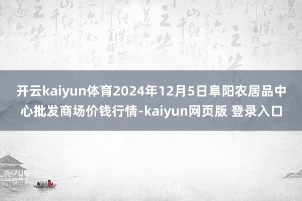 开云kaiyun体育2024年12月5日阜阳农居品中心批发商场价钱行情-kaiyun网页版 登录入口