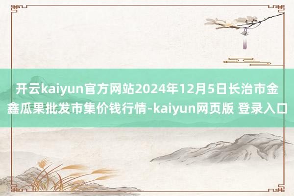 开云kaiyun官方网站2024年12月5日长治市金鑫瓜果批发市集价钱行情-kaiyun网页版 登录入口