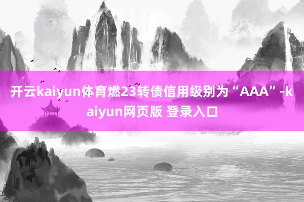 开云kaiyun体育燃23转债信用级别为“AAA”-kaiyun网页版 登录入口