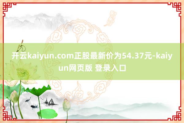 开云kaiyun.com正股最新价为54.37元-kaiyun网页版 登录入口