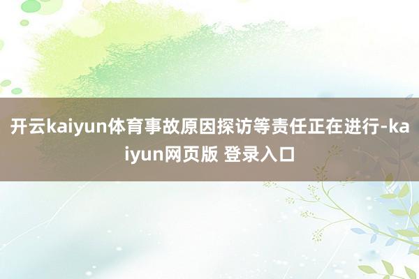 开云kaiyun体育事故原因探访等责任正在进行-kaiyun网页版 登录入口