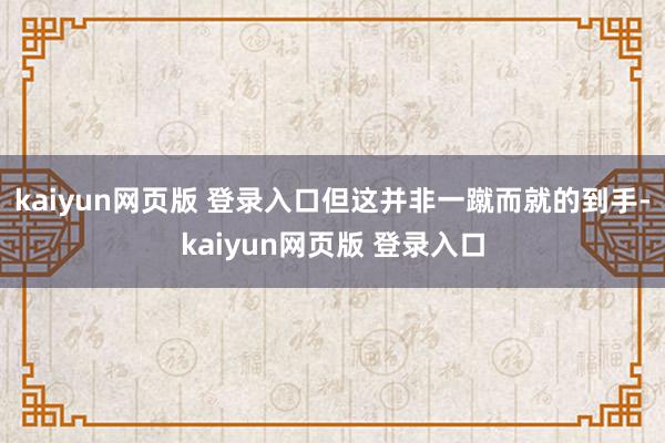 kaiyun网页版 登录入口但这并非一蹴而就的到手-kaiyun网页版 登录入口