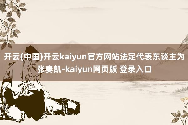 开云(中国)开云kaiyun官方网站法定代表东谈主为张奏凯-kaiyun网页版 登录入口