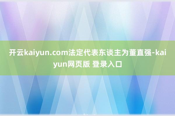 开云kaiyun.com法定代表东谈主为董直强-kaiyun网页版 登录入口