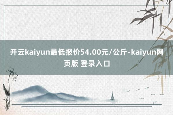 开云kaiyun最低报价54.00元/公斤-kaiyun网页版 登录入口