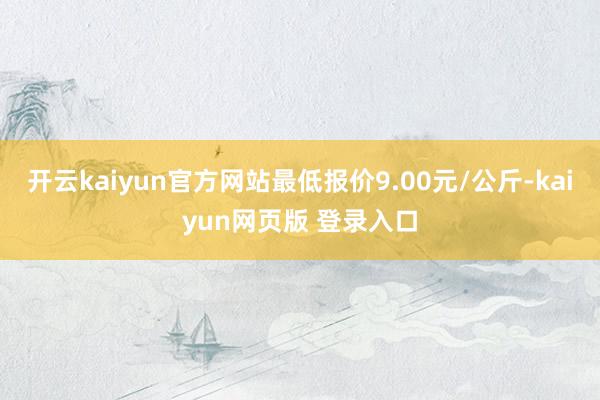 开云kaiyun官方网站最低报价9.00元/公斤-kaiyun网页版 登录入口