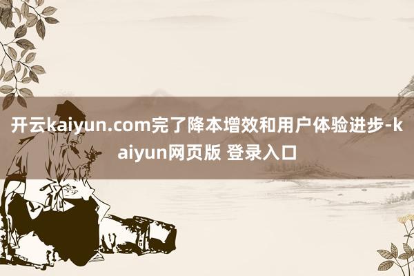 开云kaiyun.com完了降本增效和用户体验进步-kaiyun网页版 登录入口