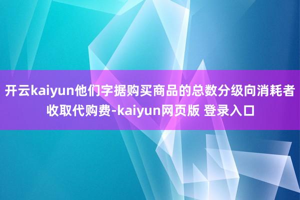 开云kaiyun他们字据购买商品的总数分级向消耗者收取代购费-kaiyun网页版 登录入口