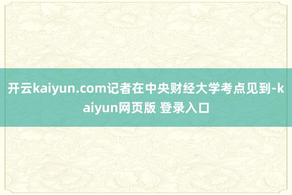 开云kaiyun.com记者在中央财经大学考点见到-kaiyun网页版 登录入口