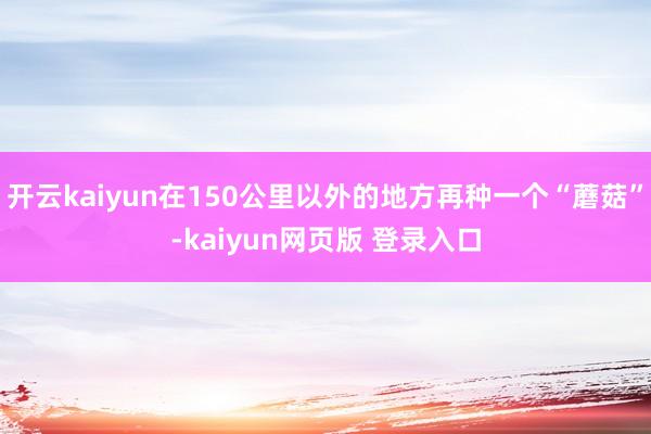 开云kaiyun在150公里以外的地方再种一个“蘑菇”-kaiyun网页版 登录入口
