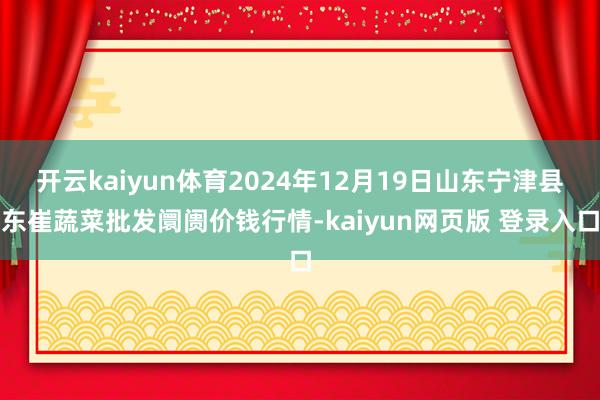 开云kaiyun体育2024年12月19日山东宁津县东崔蔬菜批发阛阓价钱行情-kaiyun网页版 登录入口