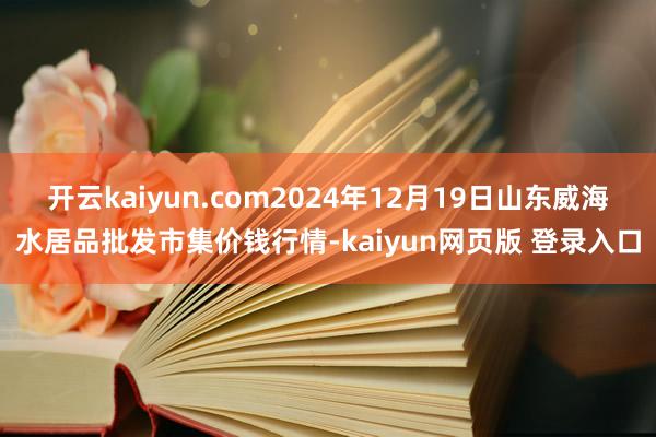 开云kaiyun.com2024年12月19日山东威海水居品批发市集价钱行情-kaiyun网页版 登录入口