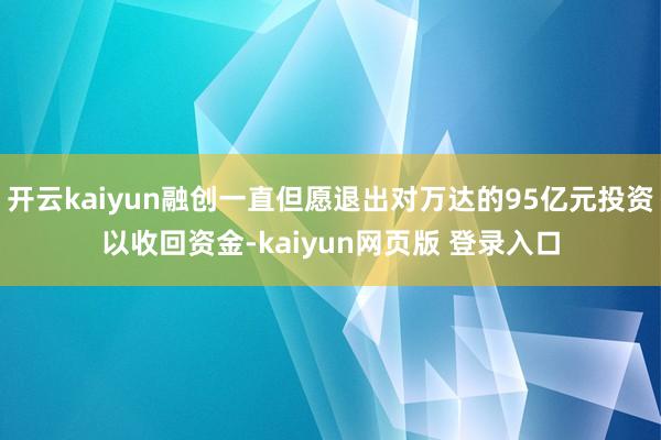 开云kaiyun融创一直但愿退出对万达的95亿元投资以收回资金-kaiyun网页版 登录入口