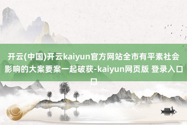 开云(中国)开云kaiyun官方网站全市有平素社会影响的大案要案一起破获-kaiyun网页版 登录入口