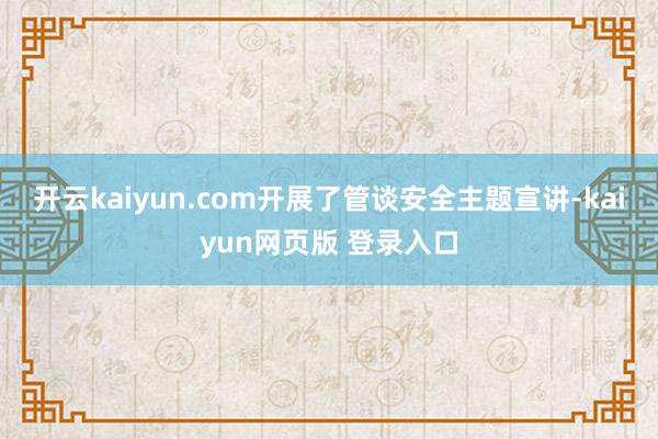 开云kaiyun.com开展了管谈安全主题宣讲-kaiyun网页版 登录入口