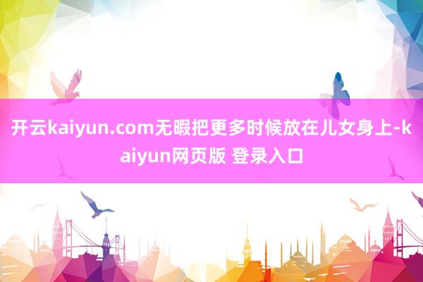 开云kaiyun.com无暇把更多时候放在儿女身上-kaiyun网页版 登录入口