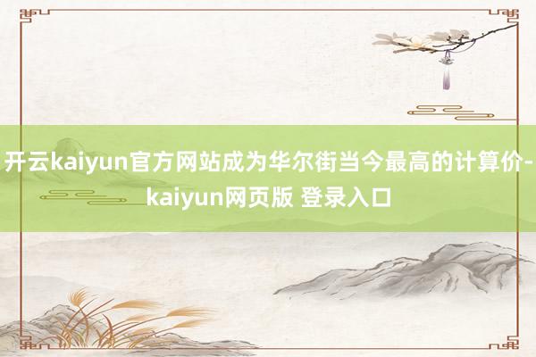 开云kaiyun官方网站成为华尔街当今最高的计算价-kaiyun网页版 登录入口
