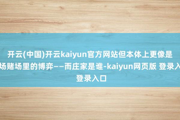 开云(中国)开云kaiyun官方网站但本体上更像是一场赌场里的博弈——而庄家是谁-kaiyun网页版 登录入口