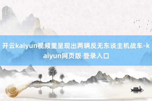 开云kaiyun视频里呈现出两辆反无东谈主机战车-kaiyun网页版 登录入口