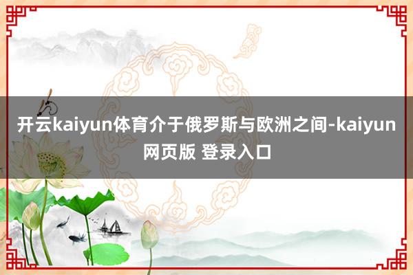开云kaiyun体育介于俄罗斯与欧洲之间-kaiyun网页版 登录入口