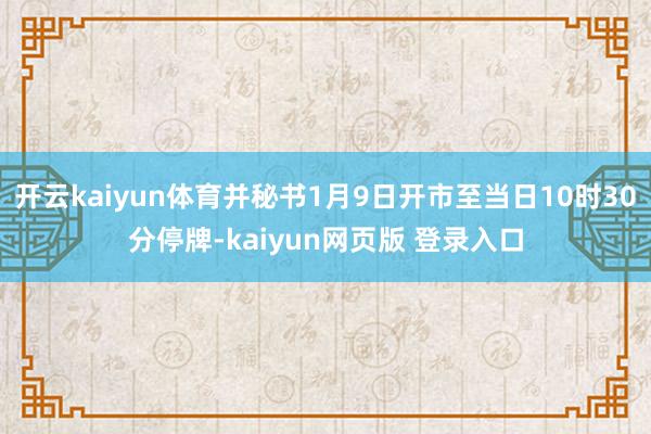 开云kaiyun体育并秘书1月9日开市至当日10时30分停牌-kaiyun网页版 登录入口