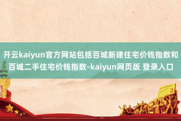 开云kaiyun官方网站包括百城新建住宅价钱指数和百城二手住宅价钱指数-kaiyun网页版 登录入口