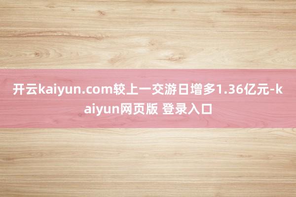 开云kaiyun.com较上一交游日增多1.36亿元-kaiyun网页版 登录入口