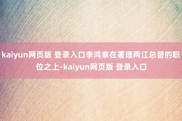 kaiyun网页版 登录入口李鸿章在署理两江总督的职位之上-kaiyun网页版 登录入口