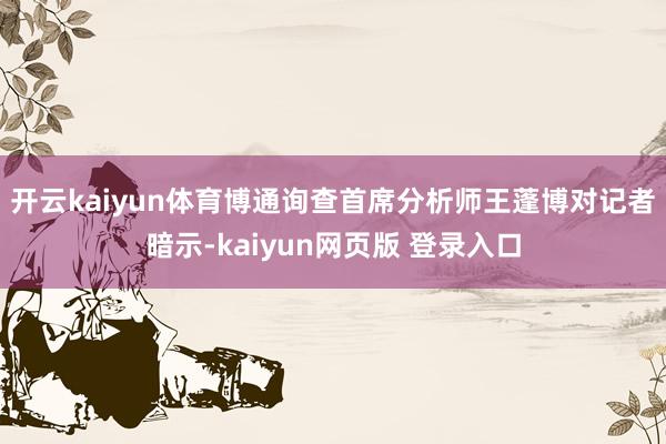 开云kaiyun体育　　博通询查首席分析师王蓬博对记者暗示-kaiyun网页版 登录入口