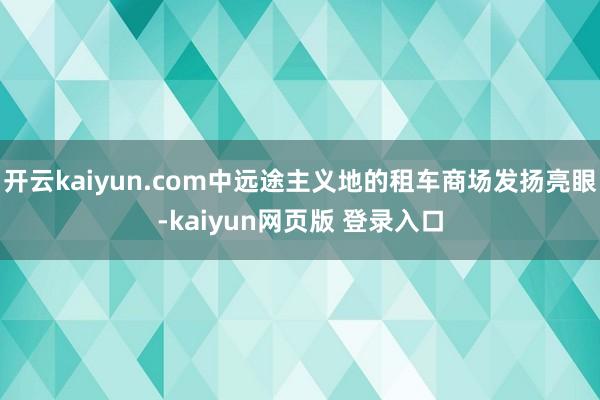 开云kaiyun.com中远途主义地的租车商场发扬亮眼-kaiyun网页版 登录入口