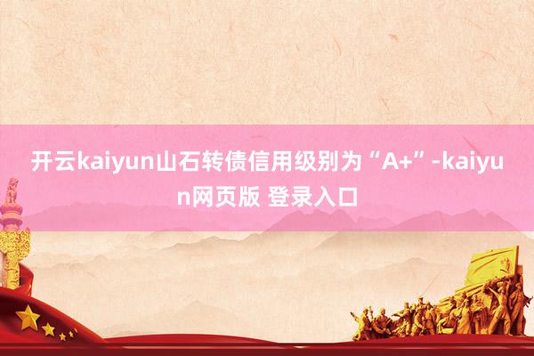 开云kaiyun山石转债信用级别为“A+”-kaiyun网页版 登录入口