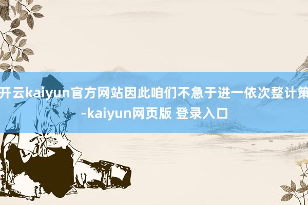 开云kaiyun官方网站因此咱们不急于进一依次整计策-kaiyun网页版 登录入口