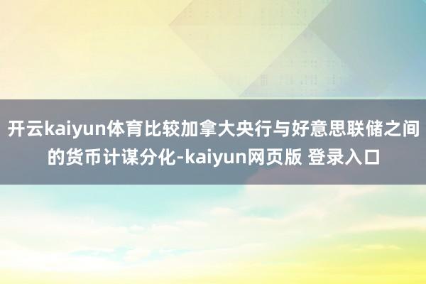 开云kaiyun体育比较加拿大央行与好意思联储之间的货币计谋分化-kaiyun网页版 登录入口