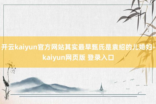 开云kaiyun官方网站其实最早甄氏是袁绍的儿媳妇-kaiyun网页版 登录入口