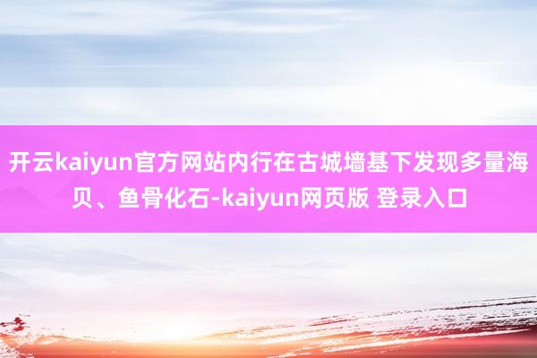 开云kaiyun官方网站内行在古城墙基下发现多量海贝、鱼骨化石-kaiyun网页版 登录入口