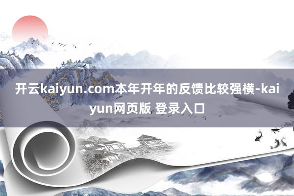 开云kaiyun.com本年开年的反馈比较强横-kaiyun网页版 登录入口