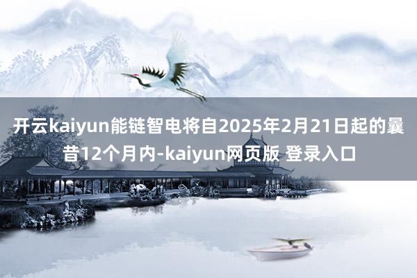 开云kaiyun能链智电将自2025年2月21日起的曩昔12个月内-kaiyun网页版 登录入口