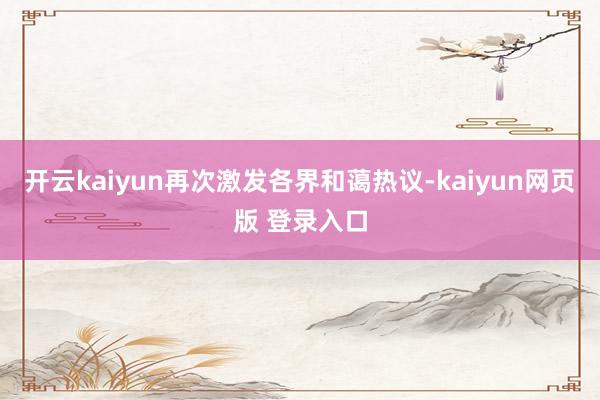 开云kaiyun再次激发各界和蔼热议-kaiyun网页版 登录入口