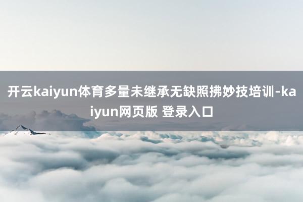 开云kaiyun体育多量未继承无缺照拂妙技培训-kaiyun网页版 登录入口